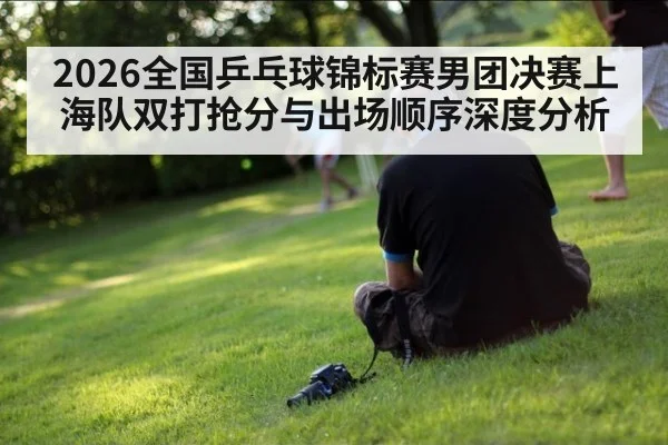 2026全国乒乓球锦标赛男团决赛上海队双打抢分与出场顺序深度分析