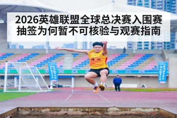 2026英雄联盟全球总决赛入围赛抽签为何暂不可核验与观赛指南