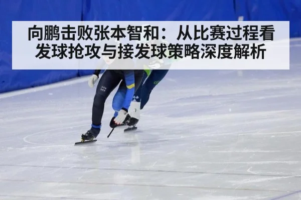 向鹏击败张本智和：从比赛过程看发球抢攻与接发球策略深度解析